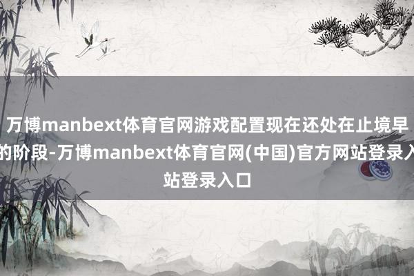 万博manbext体育官网游戏配置现在还处在止境早期的阶段-万博manbext体育官网(中国)官方网站登录入口