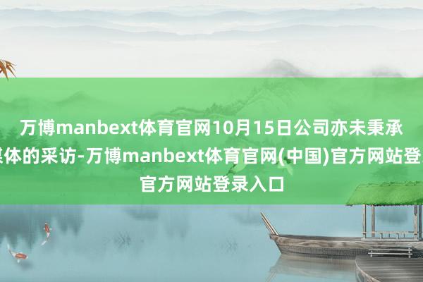 万博manbext体育官网10月15日公司亦未秉承任何媒体的采访-万博manbext体育官网(中国)官方网站登录入口