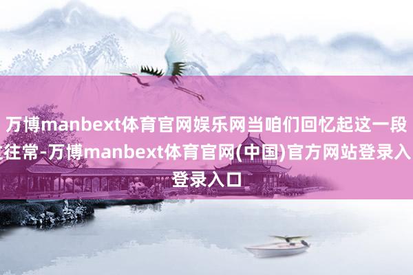 万博manbext体育官网娱乐网当咱们回忆起这一段过往常-万博manbext体育官网(中国)官方网站登录入口