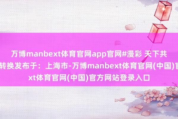 万博manbext体育官网app官网#漫彩 天下共创 糊口因磋商而转换发布于：上海市-万博manbext体育官网(中国)官方网站登录入口