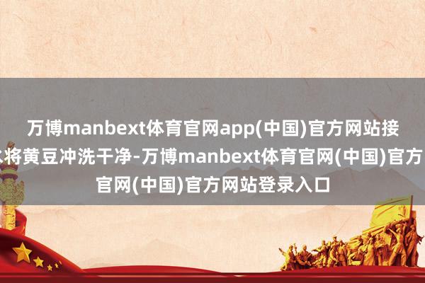万博manbext体育官网app(中国)官方网站接着再用自来水将黄豆冲洗干净-万博manbext体育官网(中国)官方网站登录入口