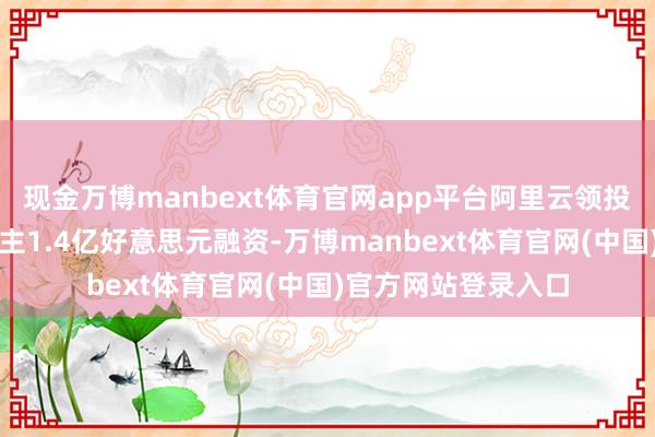 现金万博manbext体育官网app平台阿里云领投自变量机器东说念主1.4亿好意思元融资-万博manbext体育官网(中国)官方网站登录入口