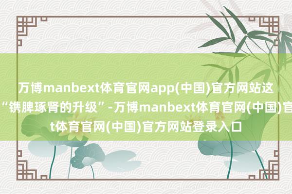 万博manbext体育官网app(中国)官方网站这次筹画号称一次“镌脾琢肾的升级”-万博manbext体育官网(中国)官方网站登录入口