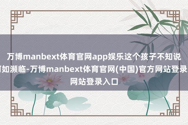 万博manbext体育官网app娱乐这个孩子不知说念何如濒临-万博manbext体育官网(中国)官方网站登录入口