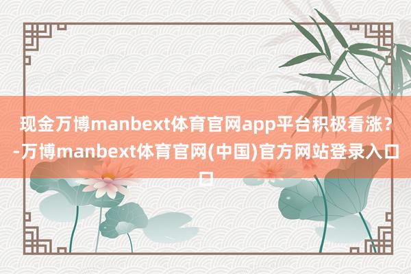 现金万博manbext体育官网app平台积极看涨？-万博manbext体育官网(中国)官方网站登录入口