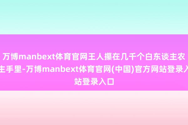万博manbext体育官网王人攥在几千个白东谈主农场主手里-万博manbext体育官网(中国)官方网站登录入口