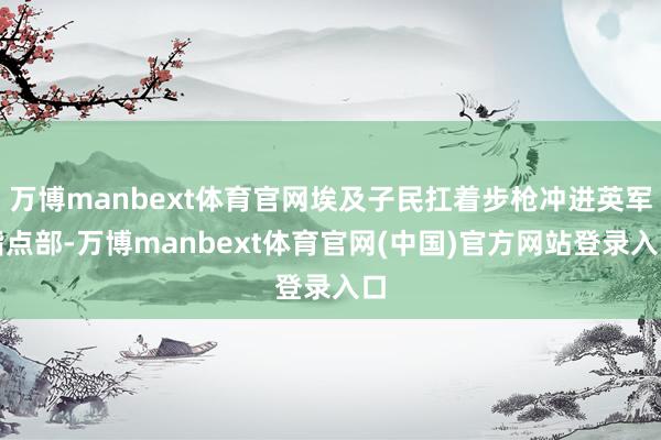 万博manbext体育官网埃及子民扛着步枪冲进英军指点部-万博manbext体育官网(中国)官方网站登录入口