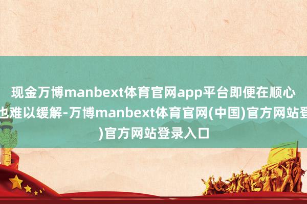 现金万博manbext体育官网app平台即便在顺心环境中也难以缓解-万博manbext体育官网(中国)官方网站登录入口