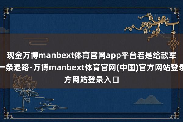 现金万博manbext体育官网app平台若是给敌军留住一条退路-万博manbext体育官网(中国)官方网站登录入口