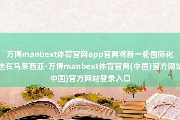 万博manbext体育官网app官网将新一轮国际化的落脚点选在马来西亚-万博manbext体育官网(中国)官方网站登录入口