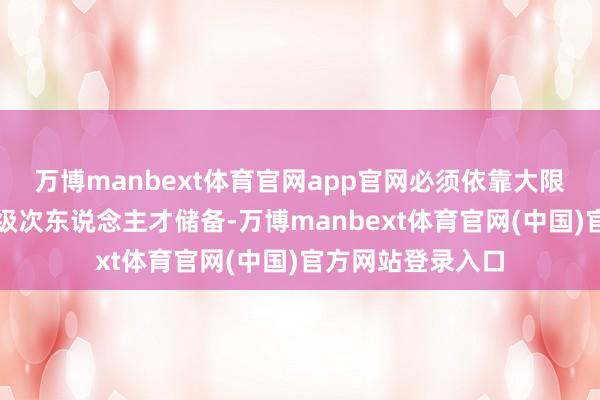 万博manbext体育官网app官网必须依靠大限制、高质料的高级次东说念主才储备-万博manbext体育官网(中国)官方网站登录入口