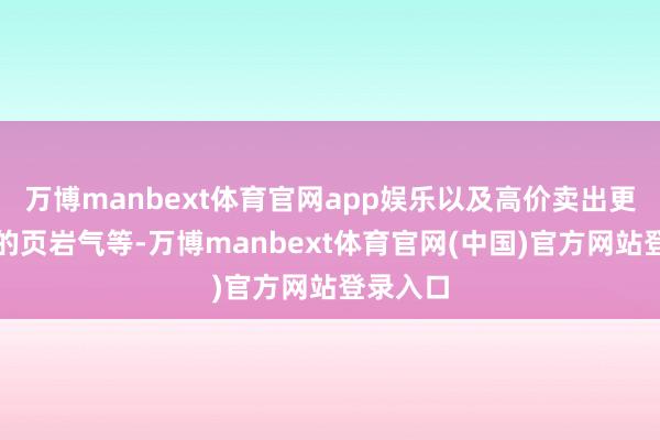 万博manbext体育官网app娱乐以及高价卖出更多本国的页岩气等-万博manbext体育官网(中国)官方网站登录入口