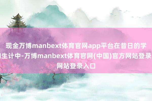 现金万博manbext体育官网app平台在昔日的学习和生计中-万博manbext体育官网(中国)官方网站登录入口