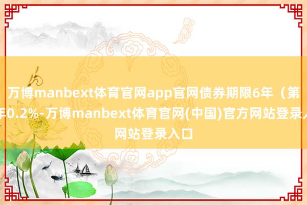 万博manbext体育官网app官网债券期限6年（第一年0.2%-万博manbext体育官网(中国)官方网站登录入口