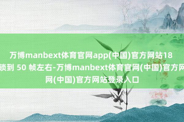 万博manbext体育官网app(中国)官方网站18 分钟后帧率锁到 50 帧左右-万博manbext体育官网(中国)官方网站登录入口