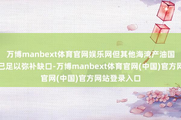 万博manbext体育官网娱乐网但其他海湾产油国的供应增量已足以弥补缺口-万博manbext体育官网(中国)官方网站登录入口