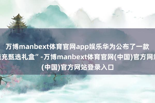 万博manbext体育官网app娱乐华为公布了一款“华为万能充甄选礼盒”-万博manbext体育官网(中国)官方网站登录入口
