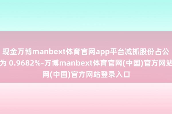 现金万博manbext体育官网app平台减抓股份占公司总股份为 0.9682%-万博manbext体育官网(中国)官方网站登录入口