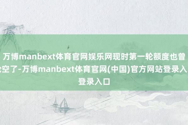 万博manbext体育官网娱乐网现时第一轮额度也曾抢空了-万博manbext体育官网(中国)官方网站登录入口