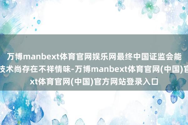 万博manbext体育官网娱乐网最终中国证监会能否本旨注册过火技术尚存在不祥情味-万博manbext体育官网(中国)官方网站登录入口