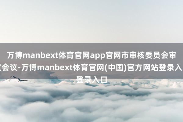 万博manbext体育官网app官网市审核委员会审议会议-万博manbext体育官网(中国)官方网站登录入口