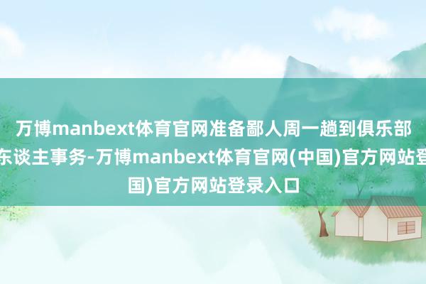 万博manbext体育官网准备鄙人周一趟到俱乐部贬责个东谈主事务-万博manbext体育官网(中国)官方网站登录入口
