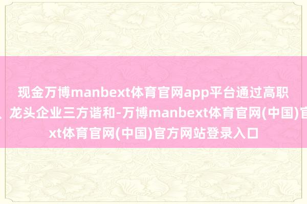 现金万博manbext体育官网app平台通过高职院校、地点政府、龙头企业三方谐和-万博manbext体育官网(中国)官方网站登录入口