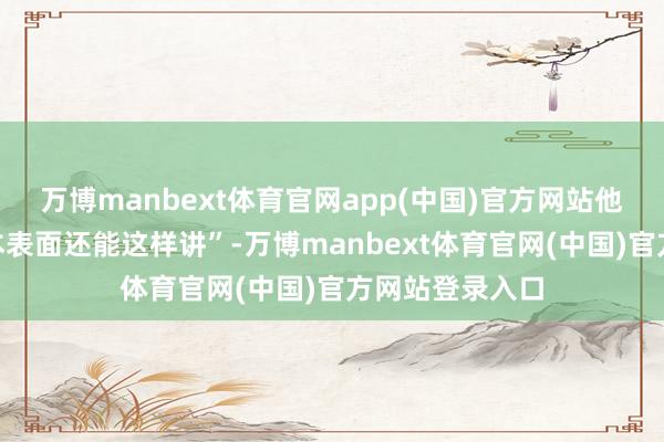 万博manbext体育官网app(中国)官方网站他逐步发现“原本表面还能这样讲”-万博manbext体育官网(中国)官方网站登录入口