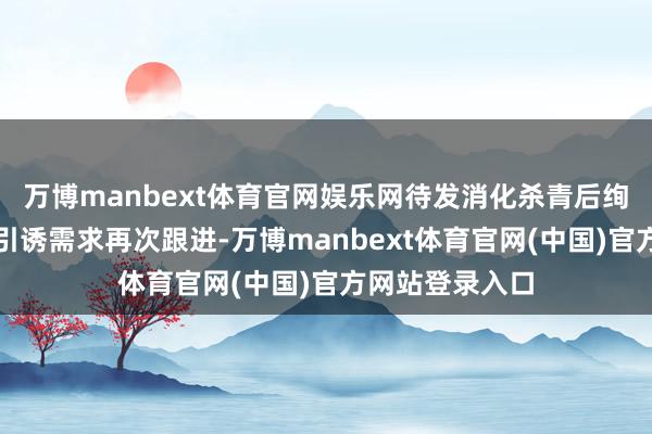 万博manbext体育官网娱乐网待发消化杀青后绚烂性下落即可引诱需求再次跟进-万博manbext体育官网(中国)官方网站登录入口