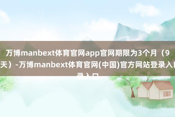 万博manbext体育官网app官网期限为3个月（91天）-万博manbext体育官网(中国)官方网站登录入口