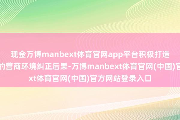 现金万博manbext体育官网app平台积极打造具有重庆辨识度的营商环境纠正后果-万博manbext体育官网(中国)官方网站登录入口
