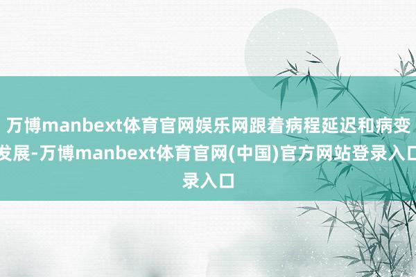 万博manbext体育官网娱乐网跟着病程延迟和病变发展-万博manbext体育官网(中国)官方网站登录入口