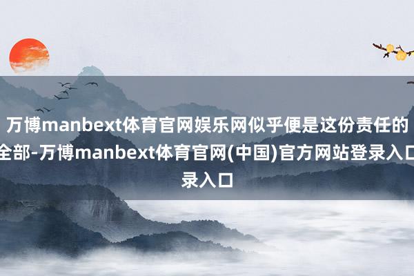 万博manbext体育官网娱乐网似乎便是这份责任的全部-万博manbext体育官网(中国)官方网站登录入口