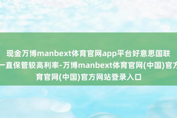 现金万博manbext体育官网app平台好意思国联邦储备委员会一直保管较高利率-万博manbext体育官网(中国)官方网站登录入口