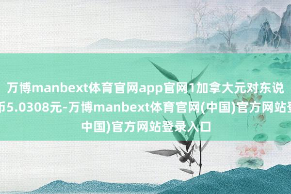万博manbext体育官网app官网1加拿大元对东说念主民币5.0308元-万博manbext体育官网(中国)官方网站登录入口