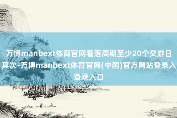 万博manbext体育官网着落周期至少20个交游日；其次-万博manbext体育官网(中国)官方网站登录入口