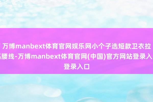 万博manbext体育官网娱乐网小个子选短款卫衣拉高腰线-万博manbext体育官网(中国)官方网站登录入口