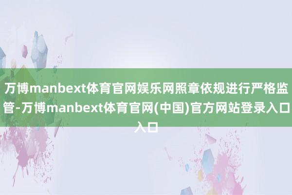 万博manbext体育官网娱乐网照章依规进行严格监管-万博manbext体育官网(中国)官方网站登录入口