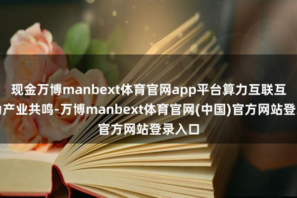 现金万博manbext体育官网app平台算力互联互通成为产业共鸣-万博manbext体育官网(中国)官方网站登录入口