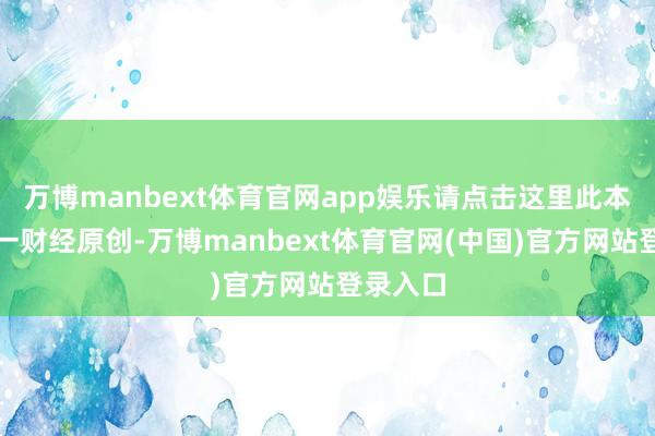 万博manbext体育官网app娱乐请点击这里此本色为第一财经原创-万博manbext体育官网(中国)官方网站登录入口