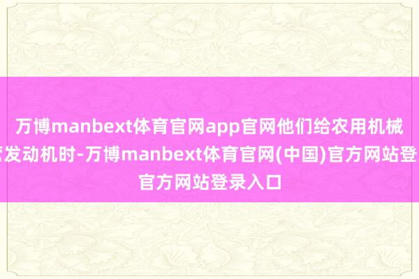 万博manbext体育官网app官网他们给农用机械在经营发动机时-万博manbext体育官网(中国)官方网站登录入口