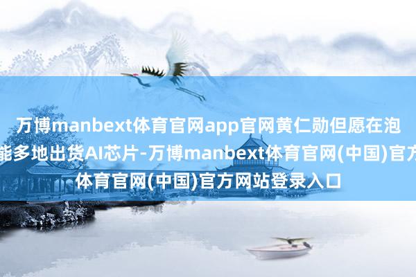 万博manbext体育官网app官网黄仁勋但愿在泡沫离散前尽可能多地出货AI芯片-万博manbext体育官网(中国)官方网站登录入口